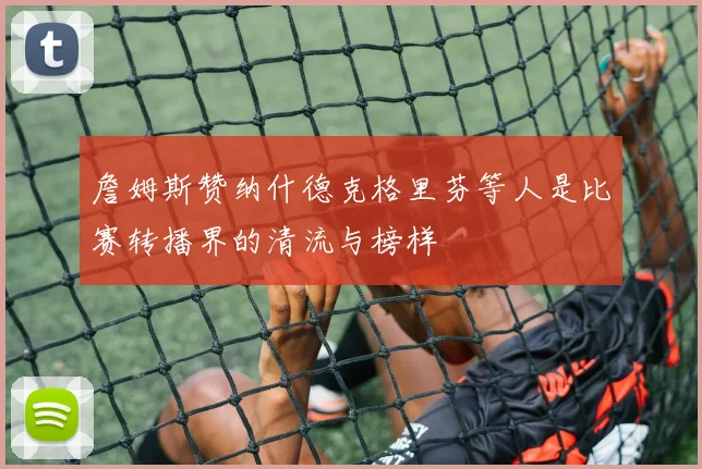 詹姆斯赞纳什德克格里芬等人是比赛转播界的清流与榜样