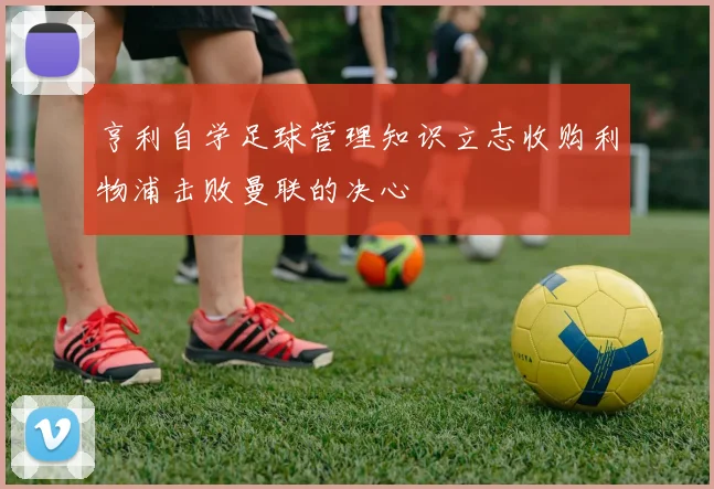 亨利自学足球管理知识立志收购利物浦击败曼联的决心