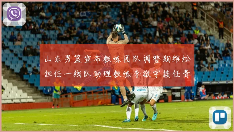 山东男篮宣布教练团队调整鞠维松担任一线队助理教练李敬宇接任青年队主教练