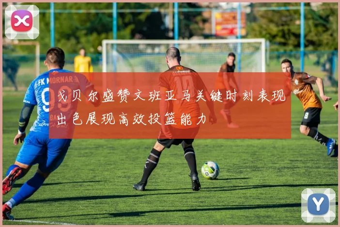 戈贝尔盛赞文班亚马关键时刻表现出色展现高效投篮能力