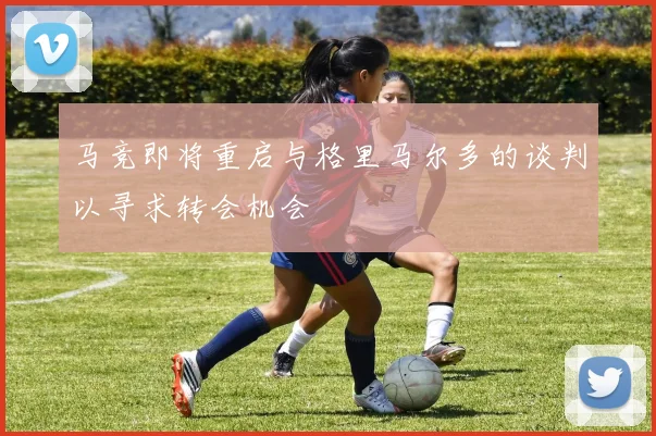 马竞即将重启与格里马尔多的谈判以寻求转会机会