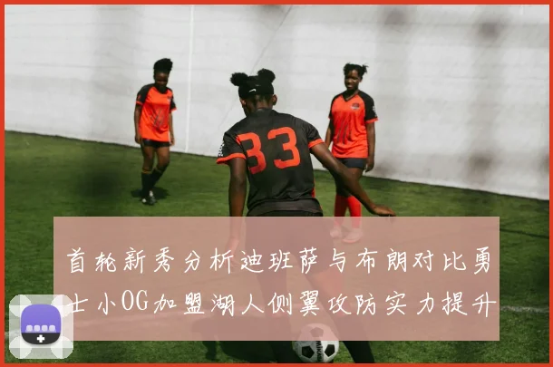 首轮新秀分析迪班萨与布朗对比勇士小OG加盟湖人侧翼攻防实力提升