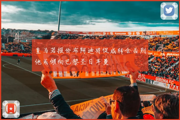 皇马若报价布阿迪将促成转会否则他或倾向巴黎圣日耳曼