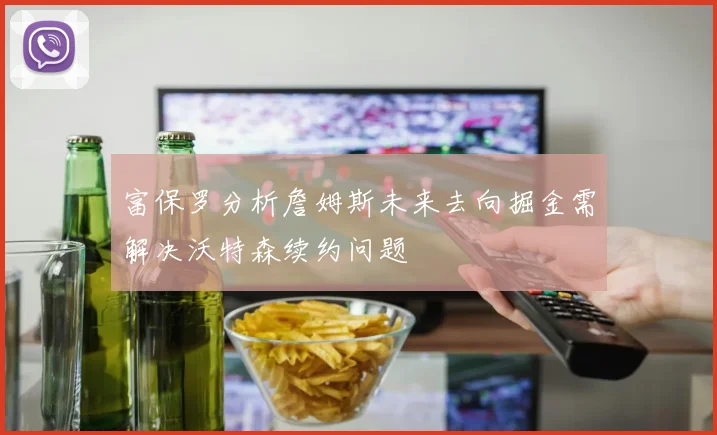 富保罗分析詹姆斯未来去向掘金需解决沃特森续约问题