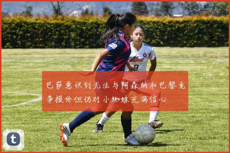 巴萨意识到无法与阿森纳和巴黎竞争报价但仍对小蜘蛛充满信心