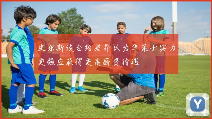 皮尔斯谈合约差异认为华莱士实力更强应获得更高薪资待遇