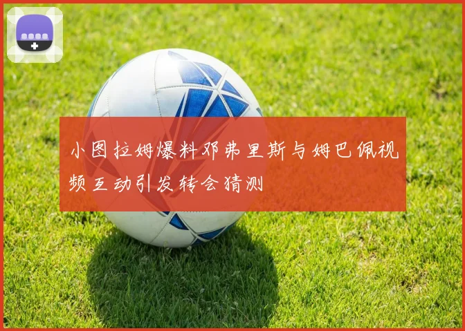 小图拉姆爆料邓弗里斯与姆巴佩视频互动引发转会猜测