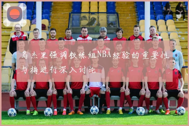 乌杰里强调教练组NBA经验的重要性与梅进行深入讨论