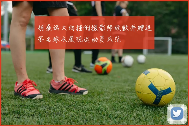 胡桑诺夫向撞倒摄影师致歉并赠送签名球衣展现运动员风范