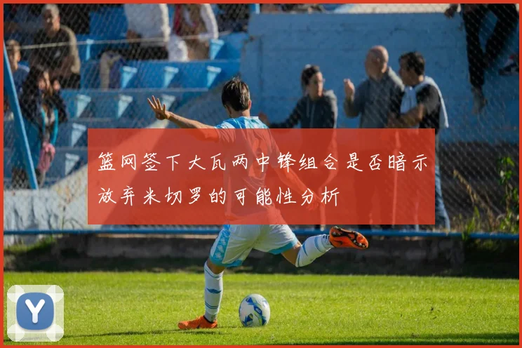 篮网签下大瓦两中锋组合是否暗示放弃米切罗的可能性分析