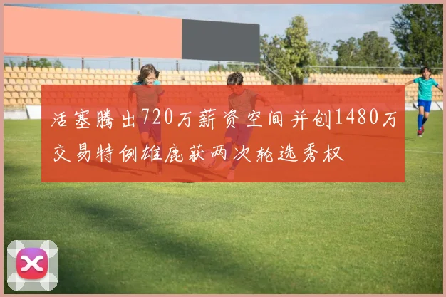活塞腾出720万薪资空间并创1480万交易特例雄鹿获两次轮选秀权